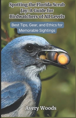 Spotting the Florida Scrub Jay: A Guide for Birdwatchers of All Levels: Best Tips, Gear and Ethics for Memorable Sightings - Avery Woods