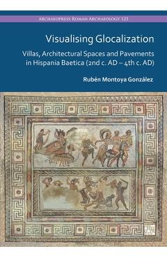 Poza produsului Visualising Glocalization: Villas, Architectural Spaces and Pavements in Hispania Baetica (2nd Century AD - 4th Century Ad) - Ruben Montoya Gonzalez