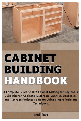 Cabinet Building Handbook: A Complete Guide to DIY Cabinet Making for Beginners: Build Kitchen Cabinets, Bathroom Vanities, Bookcases, and Storage Pro - John E. Davis