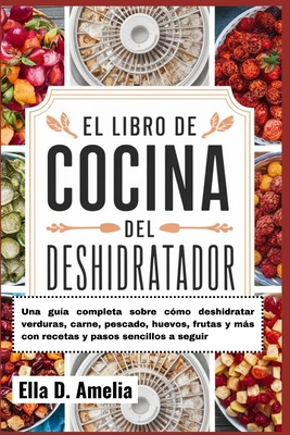 El Libro De Cocina Del Deshidratador: Una guía completa sobre cómo deshidratar verduras, carne, pescado, huevos, frutas y más con recetas y pasos senc - Ella D. Amelia