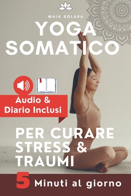 YOGA SOMATICO, TECNICHE DI AUTO GUARIGIONE PER CURARE STRESS e TRAUMI: Allevia i sintomi psicosomatici, migliora la connessione mente-corpo e gestisci - Maia Solara