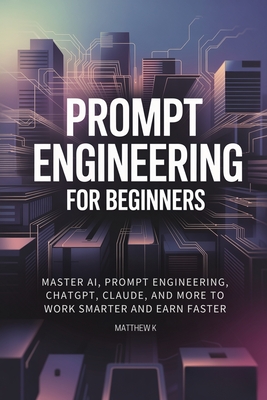 Prompt Engineering for Beginners: Master AI, Prompt Engineering, ChatGPT, Claude, and More to Work Smarter and Earn Faster - Matthew K