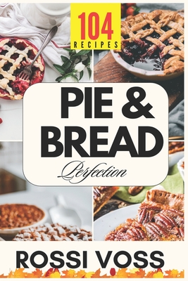Pie & Bread Perfection: 104 Simple Recipes for Sweet and Savory Bakes From Classic Comforts to Trendy Twists - for Every Occasion. - Rossi Voss
