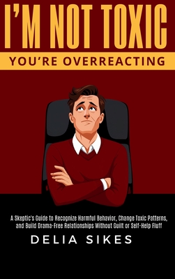 I'm Not Toxic, You're Overreacting: A Skeptic's Guide to Recognize Harmful Behavior, Change Toxic Patterns, and Build Drama-Free Relationships Without - Delia Sikes
