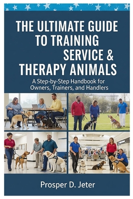 The Ultimate Guide to Training Service & Therapy Animals: A Step-by-Step Handbook for Owners, Trainers, and Handlers - Prosper D. Jeter