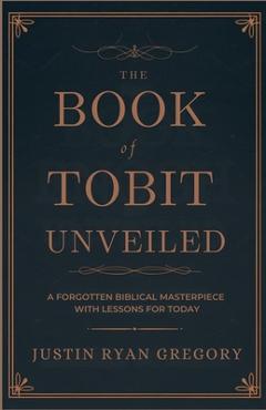 Coperta cărții 'The Book of Tobit Unveiled: A Forgotten Biblical Masterpiece with Lessons for Today - Justin Ryan Gregory'
