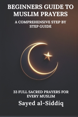 Beginners Guide to Muslim Prayers: A Comprehensive Step by Step Guide With 33 Full Sacred Prayers for every Muslim: With Prayers in Arabic and English - Sayed Al-siddiq