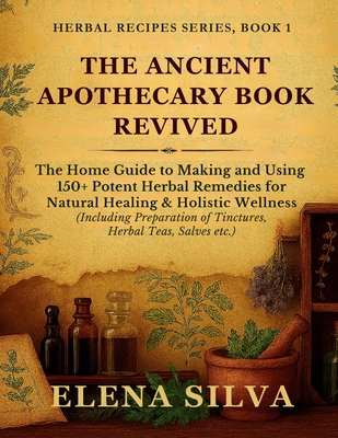 The Ancient Apothecary Book Revived: The Home Guide to Making and Using 150+ Potent Herbal Remedies for Natural Healing and Holistic Wellness (Includi - Elena Silva