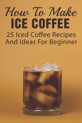 How To Make Ice Coffee: 25 Iced Coffee Recipes And Ideas For Beginner: What Are Good Iced Coffee Drinks? - Kathleen Yurovic