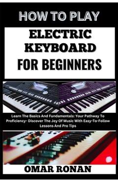 Coperta cărții 'How to Play Electric Keyboard for Beginners: Learn The Basics And Fundamentals: Your Pathway To Proficiency- Discover'