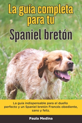 La Guía Completa Para Tu Spaniel bretón: La guía indispensable para el dueño perfecto y un Spaniel bretón obediente, sano y feliz. - Paula Medina
