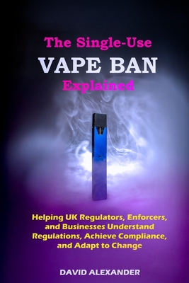The Single-Use Vape Ban Explained: Helping UK Regulators, Enforcers, and Businesses Understand Regulations, Achieve Compliance, and Adapt to Change - David Alexander