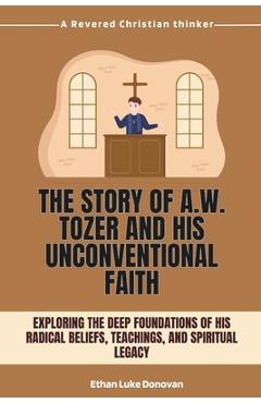 Poza produsului The Story of A.W. Tozer and His Unconventional Faith: Exploring the Deep Foundations of His Radical Beliefs, Teachings, and Spiritual Legacy - Ethan Luke Donovan