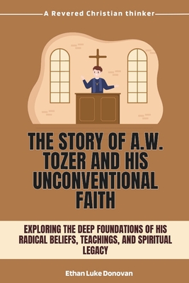 The Story of A.W. Tozer and His Unconventional Faith: Exploring the Deep Foundations of His Radical Beliefs, Teachings, and Spiritual Legacy - Ethan Luke Donovan