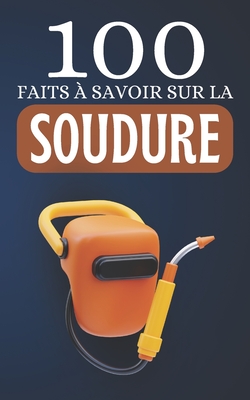 100 Faits à Savoir sur la Soudure: Découvrez la Soudure Sous Toutes Ses Formes - 