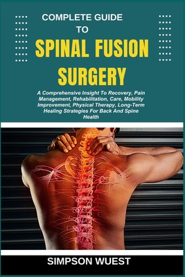 Complete Guide to Spinal Fusion Surgery: A Comprehensive Insight To Recovery, Pain Management, Rehabilitation, Care, Mobility Improvement, Physical Th - Simpson Wuest