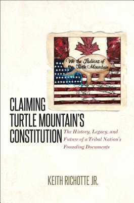 Claiming Turtle Mountain's Constitution: The History, Legacy, and Future of a Tribal Nation's Founding Documents - Keith Richotte