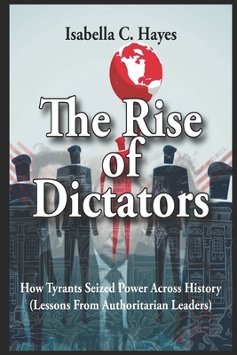 The Rise of Dictators How Tyrants Seized Power Across History Lessons From Authoritarian Leaders - Isabella C. Hayes