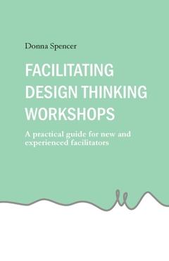 Coperta cărții 'Facilitating Design Thinking Workshops: A practical guide for new and experienced facilitators - Donna Spencer'