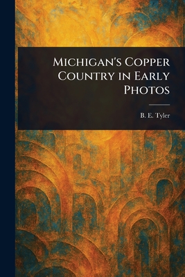 Michigan's Copper Country in Early Photos - B. E. Tyler