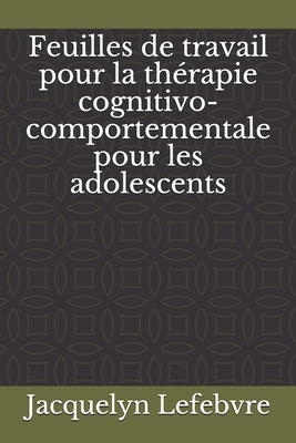 Feuilles de travail pour la thérapie cognitivo-comportementale pour les adolescents - Jacquelyn Lefebvre