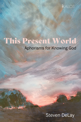This Present World: Aphorisms for Knowing God - Steven Delay