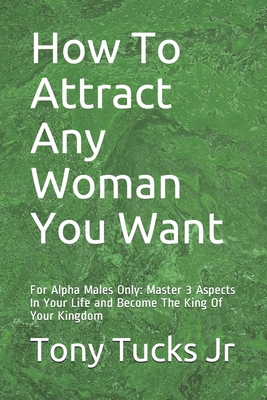 How To Attract Any Woman You Want: For Alpha Males Only: Master 3 Aspects In Your Life and Become The King Of Your Kingdom - Tony Tucks