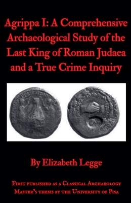 Agrippa I: A Comprehensive Archaeological Study of the Last King of Roman Judaea and a True Crime Inquiry - Elizabeth Legge