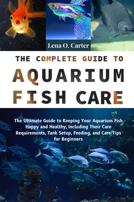 The Complete Guide To Aquarium Fish Care: The Ultimate Guide To Keeping Your Aquarium Fish Happy And Healthy, Including Their Care Requirements, Tank - Lena O. Carter