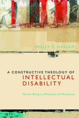 A Constructive Theology of Intellectual Disability: Human Being as Mutuality and Response - Molly C. Haslam