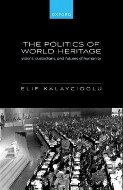 Coperta cărții 'The Politics of World Heritage: Visions, Custodians, and Futures of Humanity - Elif Kalaycioglu'