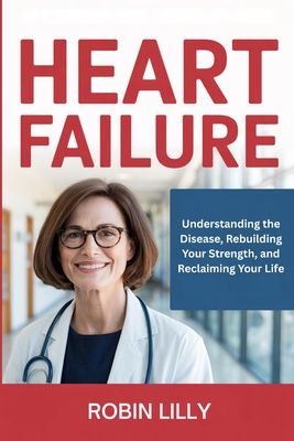 Heart Failure: Understanding the Disease, Rebuilding Your Strength, and Reclaiming Your Life - Robin Lilly