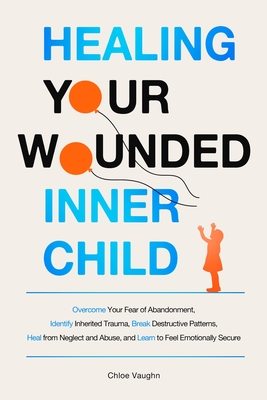 Healing Your Wounded Inner Child Overcome Your Fear of Abandonment, Identify Inherited Trauma, Break Destructive Patterns, Heal From Neglect and Abuse - Chloe Vaughn