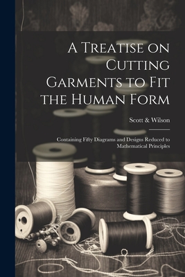 A Treatise on Cutting Garments to Fit the Human Form: Containing Fifty Diagrams and Designs Reduced to Mathematical Principles - N. Y. ). Scott &. Wilson (new York
