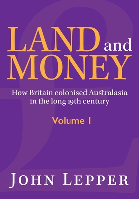 Land and Money Volume 1: How Britain colonised Australasia in the long 19th century - John Lepper