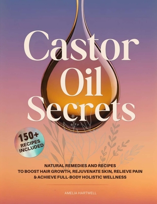 Castor Oil Secrets: Natural Remedies and Recipes to Boost Hair Growth, Rejuvenate Skin, Relieve Pain & Achieve Full-Body Holistic Wellness - Amelia Hartwell