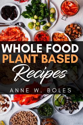 Plant Based Whole Food Recipes: Beginner's Cookbook to Healthy Plant-Based Eating - Anne W. Boles