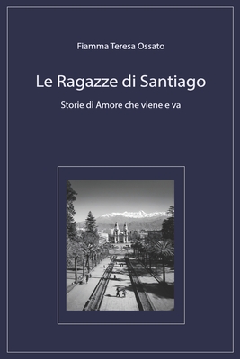 Le Ragazze di Santiago: Storie di Amore che viene e va - Fiamma Teresa Ossato