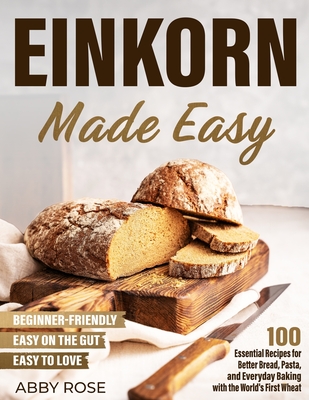Einkorn Made Easy: 100 Essential Recipes for Better Bread, Pasta, and Everyday Baking with the World's First Wheat - Abby Rose