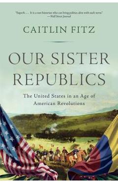 Coperta cărții 'Our Sister Republics: The United States in an Age of American Revolutions - Caitlin Fitz'