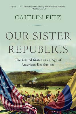 Our Sister Republics: The United States in an Age of American Revolutions - Caitlin Fitz