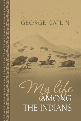 My Life Among the Indians: George Catlin's Memoirs of the American West and Plains Tribes - George Catlin