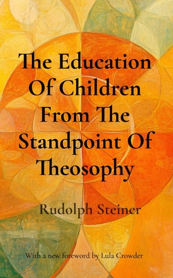 The Education Of Children From The Standpoint Of Theosophy: Unlocking Theosophical Wisdom for the 21st Century - Rudolph Steiner