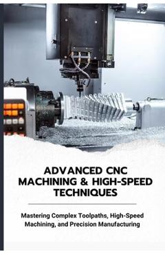 Coperta cărții 'Advanced CNC Machining & High-Speed Techniques: Mastering Complex Toolpaths, High-Speed Machining, and Precision'
