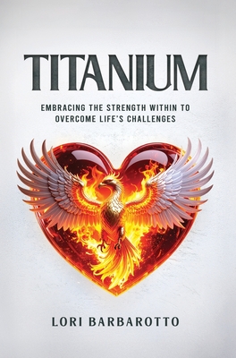 Titanium: Embracing the Strength Within to Overcome Life's Challenges - Lori Barbarotto