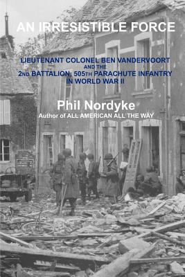 An Irresistible Force: Lieutenant Colonel Ben Vandervoort and the 2nd Battalion, 505th Parachute Infantry in World War II - Phil Nordyke