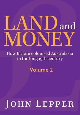 Land and Money Volume 2: How Britain colonised Australasia in the long 19th century - John Lepper