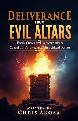 Deliverance from Evil Altars: Break Curses and Demonic Altars, Cancel Evil Arrows, and Win Spiritual Battles - Chris Akosa