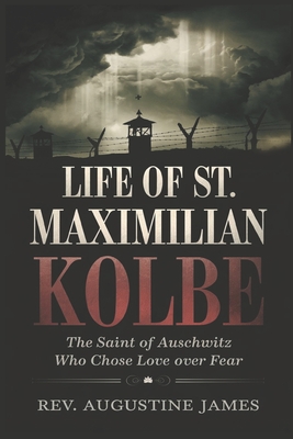 Life of St. Maximilian Kolbe: The Saint of Auschwitz Who Chose Love Over Fear - Augustine James