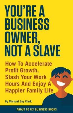 Coperta cărții 'You're a Business Owner, Not a Slave: How to Accelerate Profit Growth, Slash Your Work Hours and Enjoy a Happier Family'